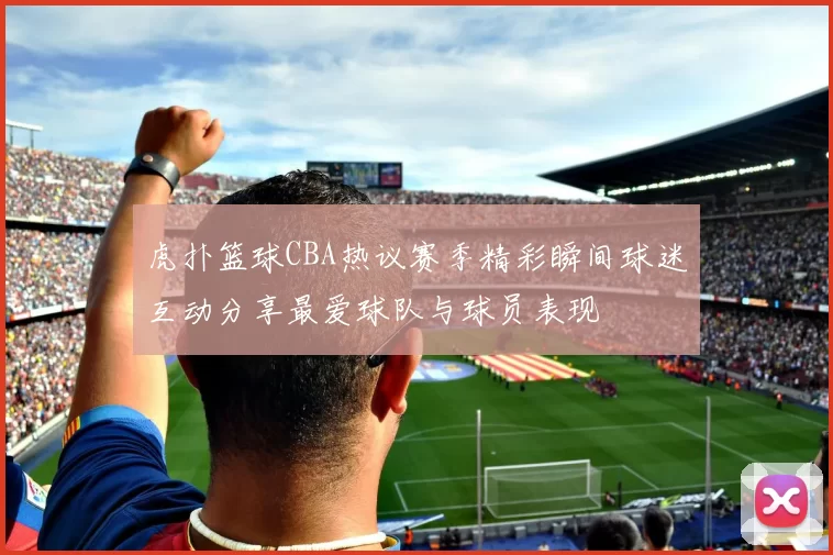 虎扑篮球CBA热议赛季精彩瞬间球迷互动分享最爱球队与球员表现