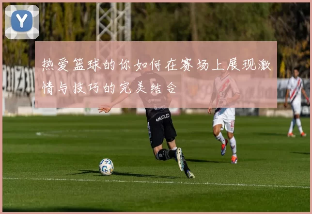 热爱篮球的你如何在赛场上展现激情与技巧的完美结合