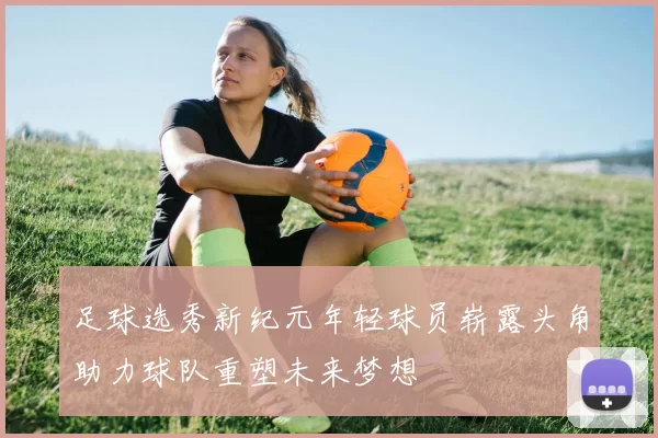 足球选秀新纪元年轻球员崭露头角助力球队重塑未来梦想
