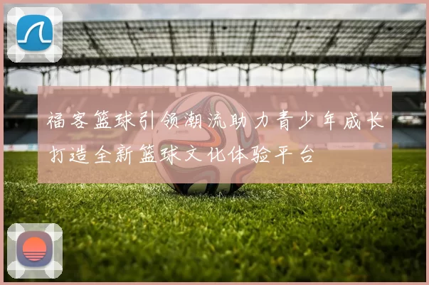 福客篮球引领潮流助力青少年成长打造全新篮球文化体验平台