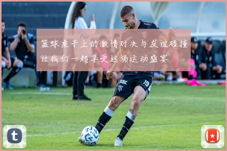 篮球桌子上的激情对决与友谊碰撞让我们一起享受这场运动盛宴