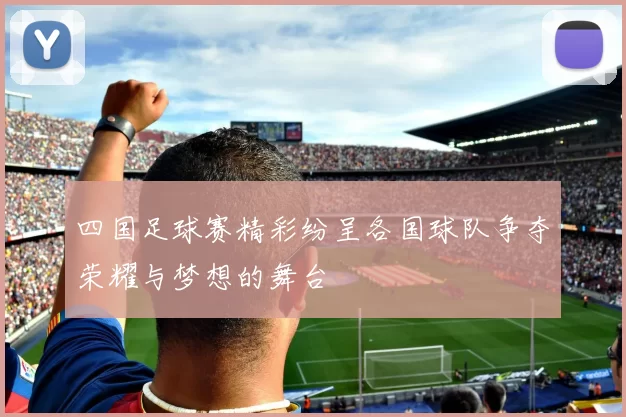 四国足球赛精彩纷呈各国球队争夺荣耀与梦想的舞台