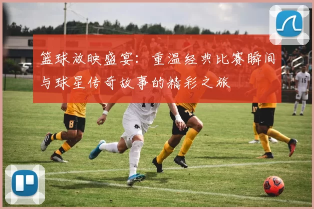 篮球放映盛宴：重温经典比赛瞬间与球星传奇故事的精彩之旅