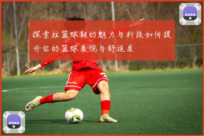 探索柱篮球鞋的魅力与科技如何提升你的篮球表现与舒适度